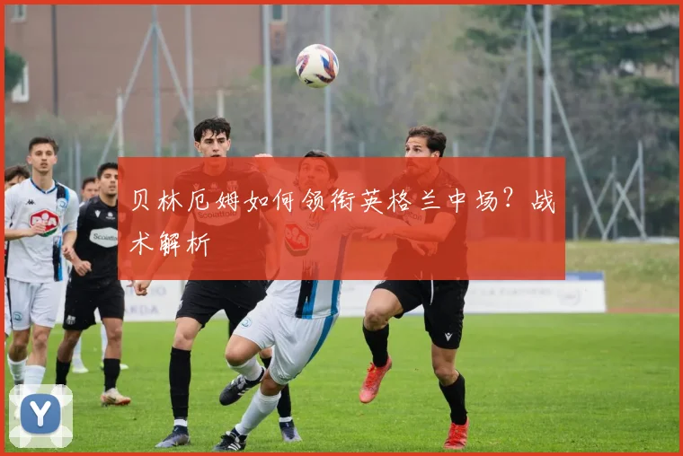 贝林厄姆如何领衔英格兰中场?战术解析