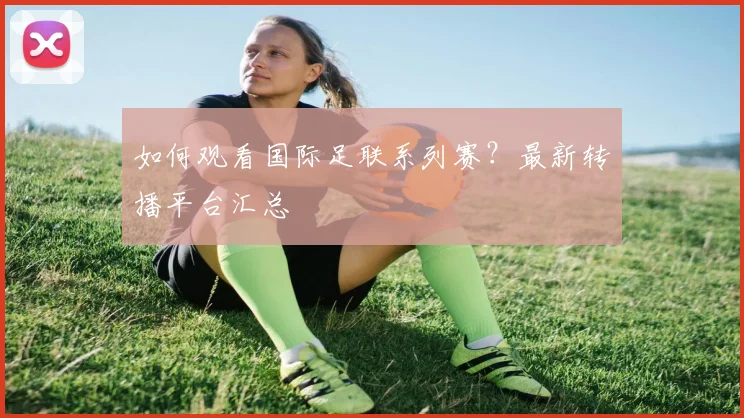 如何观看国际足联系列赛？最新转播平台汇总