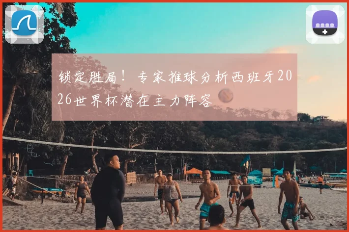 锁定胜局！专家推球分析西班牙2026世界杯潜在主力阵容