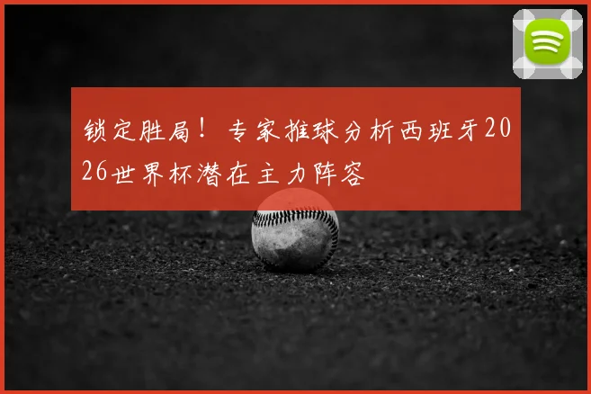 锁定胜局!专家推球分析西班牙2026世界杯潜在主力阵容