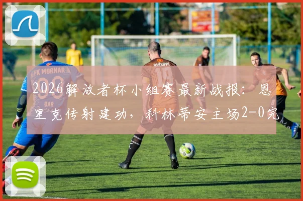 2026解放者杯小组赛最新战报:恩里克传射建功,科林蒂安主场2-0完胜圣塔菲,小组出线形势分析