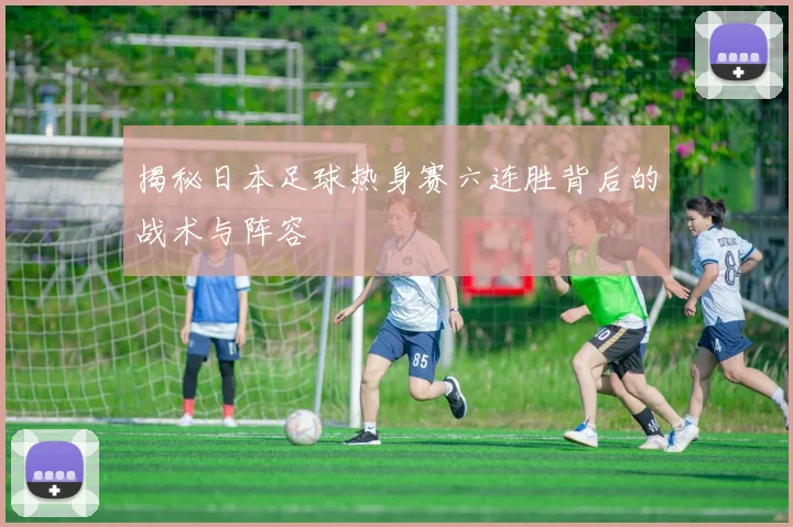 揭秘日本足球热身赛六连胜背后的战术与阵容