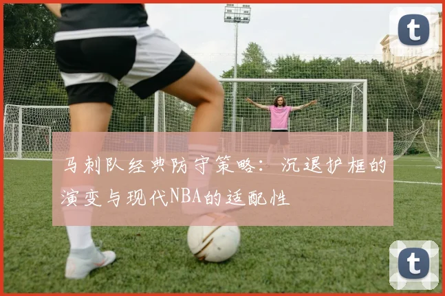 马刺队经典防守策略:沉退护框的演变与现代NBA的适配性