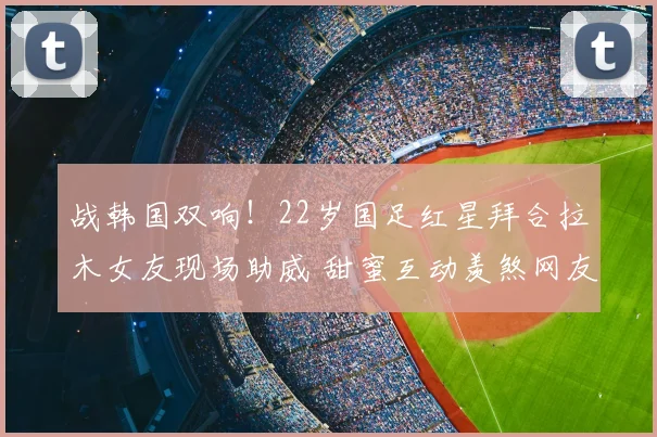 战韩国双响!22岁国足红星拜合拉木女友现场助威 甜蜜互动羡煞网友