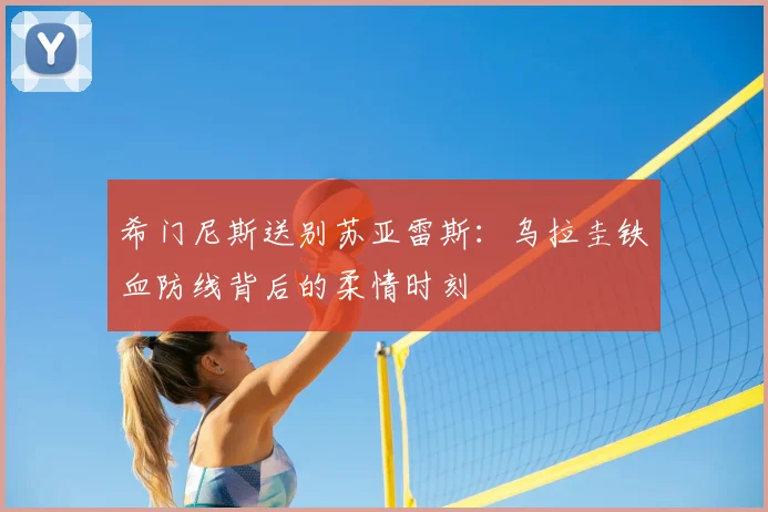 希门尼斯送别苏亚雷斯:乌拉圭铁血防线背后的柔情时刻