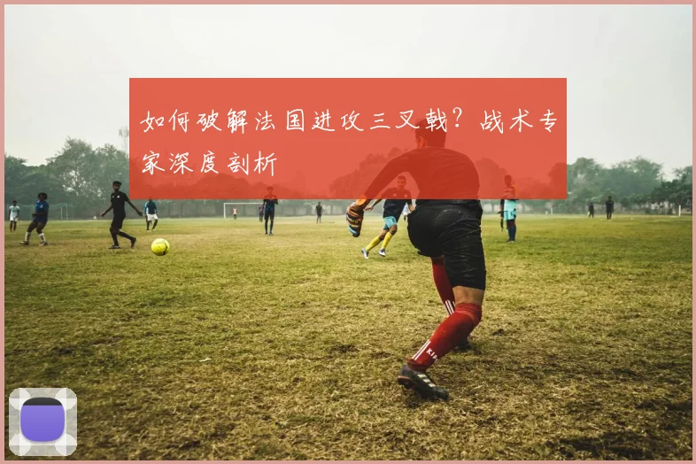 如何破解法国进攻三叉戟?战术专家深度剖析