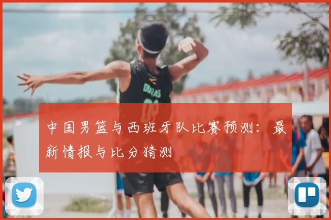 中国男篮与西班牙队比赛预测:最新情报与比分猜测