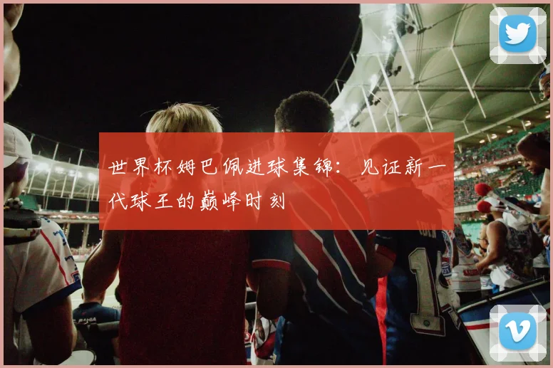世界杯姆巴佩进球集锦：见证新一代球王的巅峰时刻