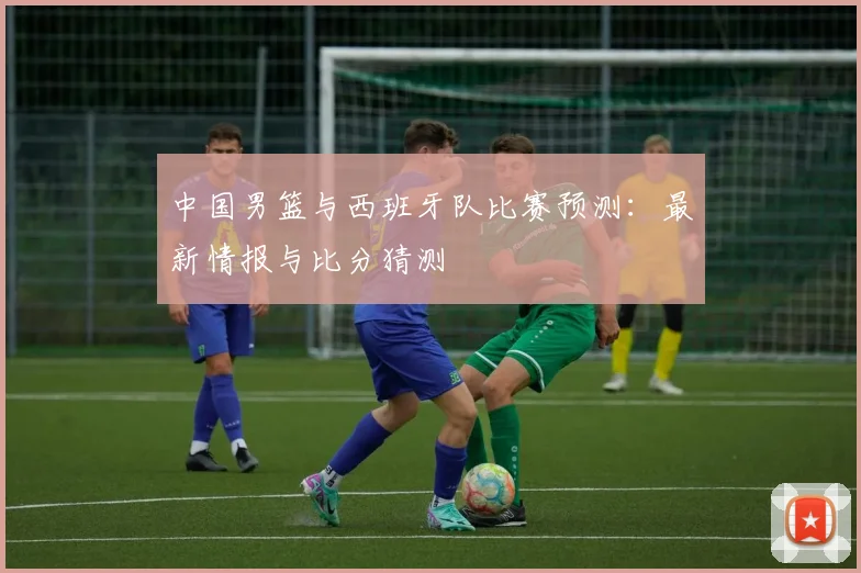 中国男篮与西班牙队比赛预测：最新情报与比分猜测