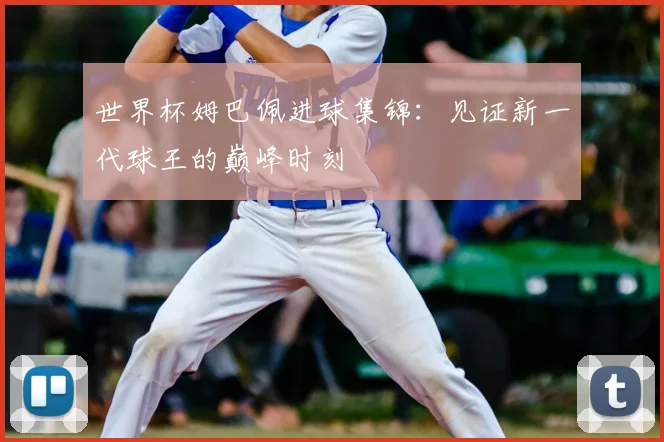 世界杯姆巴佩进球集锦:见证新一代球王的巅峰时刻