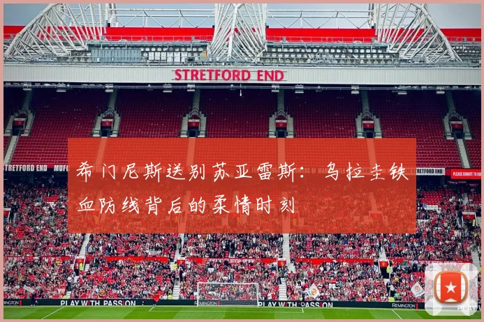 希门尼斯送别苏亚雷斯：乌拉圭铁血防线背后的柔情时刻