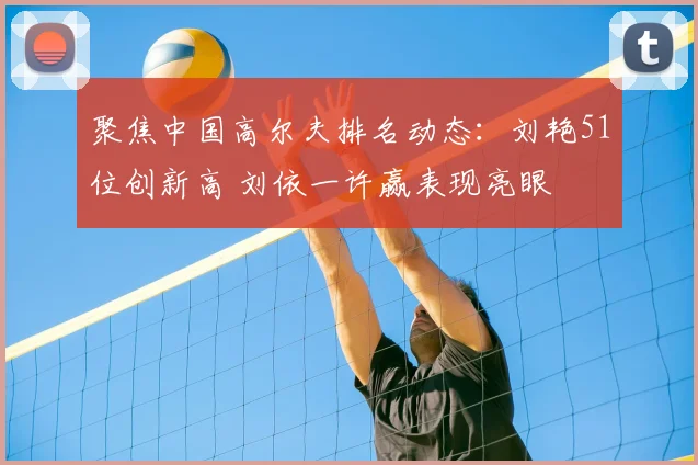 聚焦中国高尔夫排名动态：刘艳51位创新高 刘依一许赢表现亮眼