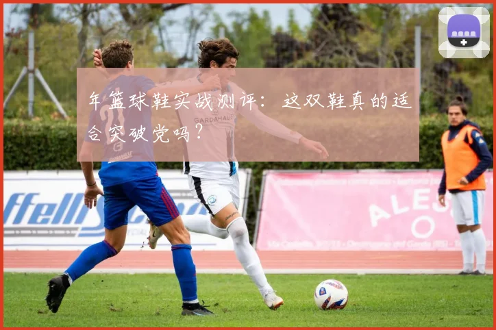 年篮球鞋实战测评：这双鞋真的适合突破党吗？