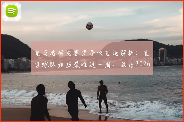 皇马名宿龙赛罗争议言论解析：直言球队经历最难过一周，放话2026年诺坎普必须搅局巴萨庆典